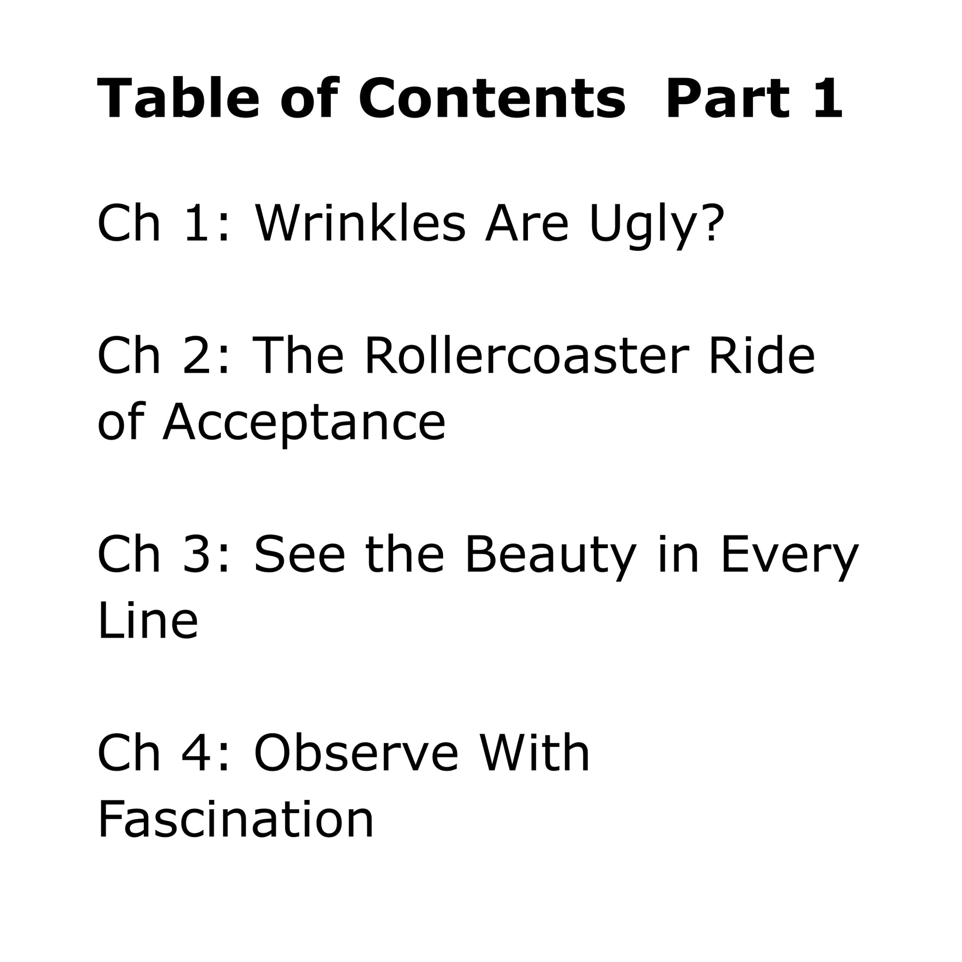 Black text on white background: Table of Contents, Part one. Chapter 1: Wrinkles Are Ugly? Chapter 2: The Rollercoaster Ride of Acceptance. Chapter 3: See the Beauty in Every Line. Chapter 4: Observe With Fascination.