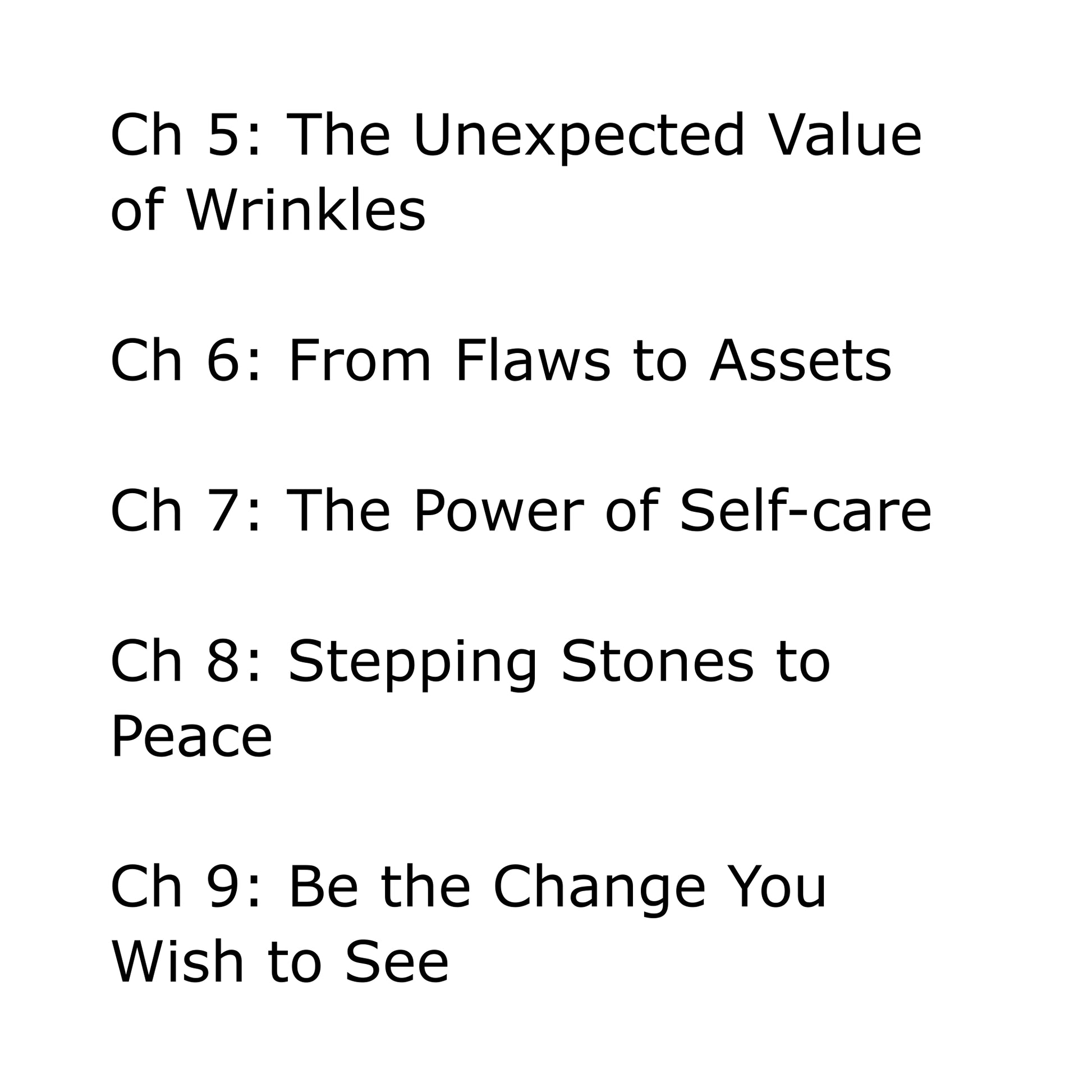 Black text on white background: Chapter 5: The Unexpected Value of Wrinkles. Chapter 6: From Flaws to Assets. Chapter 7: The Power of Self-care. Chapter 8: Stepping Stones to Peace. Chapter 9: Be the Change You Wish to See.